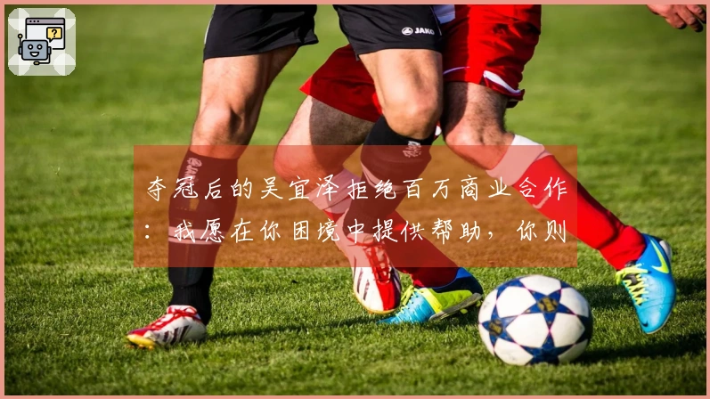 夺冠后的吴宜泽拒绝百万商业合作:我愿在你困境中提供帮助,你则在我成功时锦上添花